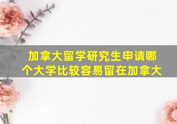 加拿大留学研究生申请哪个大学比较容易留在加拿大