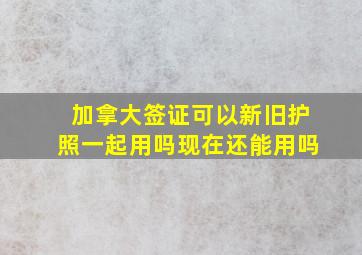 加拿大签证可以新旧护照一起用吗现在还能用吗