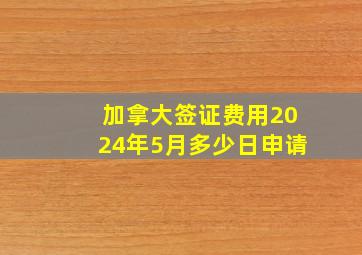 加拿大签证费用2024年5月多少日申请