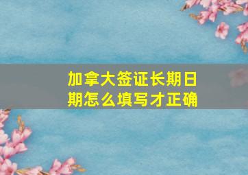 加拿大签证长期日期怎么填写才正确