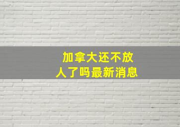 加拿大还不放人了吗最新消息