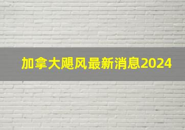 加拿大飓风最新消息2024