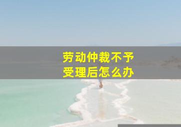 劳动仲裁不予受理后怎么办