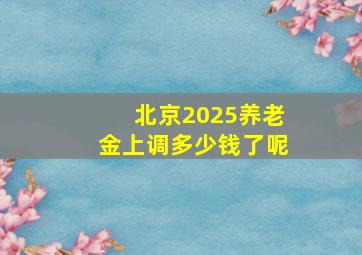 北京2025养老金上调多少钱了呢