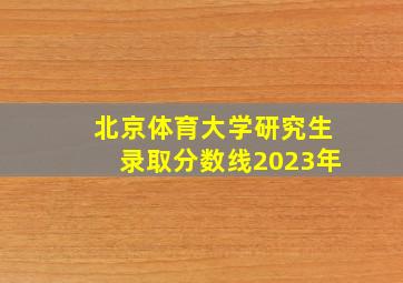 北京体育大学研究生录取分数线2023年