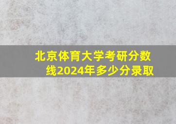 北京体育大学考研分数线2024年多少分录取