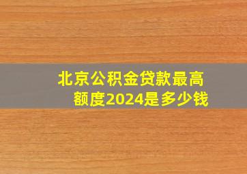 北京公积金贷款最高额度2024是多少钱