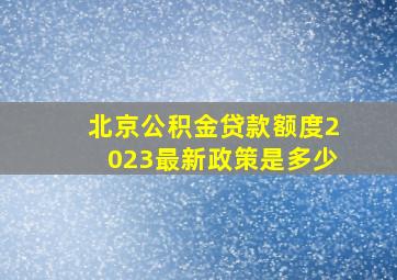 北京公积金贷款额度2023最新政策是多少