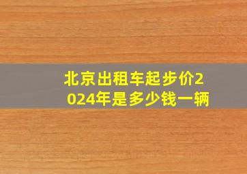 北京出租车起步价2024年是多少钱一辆