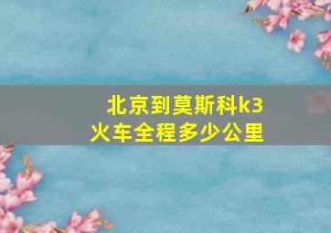 北京到莫斯科k3火车全程多少公里