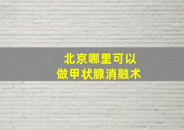 北京哪里可以做甲状腺消融术