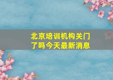 北京培训机构关门了吗今天最新消息