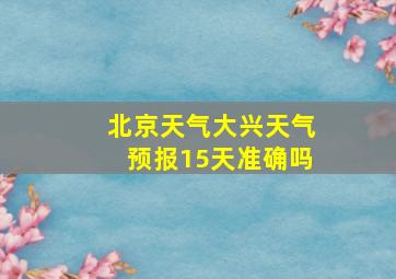 北京天气大兴天气预报15天准确吗