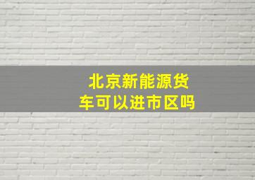 北京新能源货车可以进市区吗