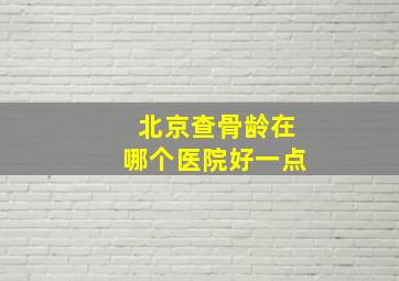 北京查骨龄在哪个医院好一点