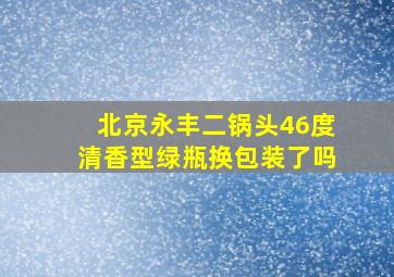 北京永丰二锅头46度清香型绿瓶换包装了吗