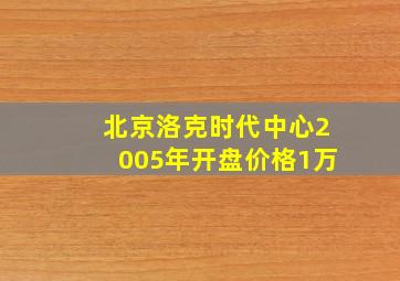 北京洛克时代中心2005年开盘价格1万