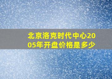 北京洛克时代中心2005年开盘价格是多少