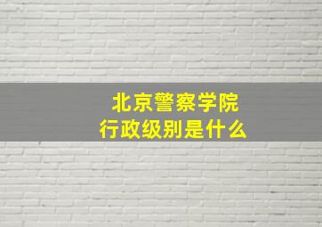 北京警察学院行政级别是什么