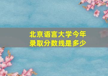 北京语言大学今年录取分数线是多少