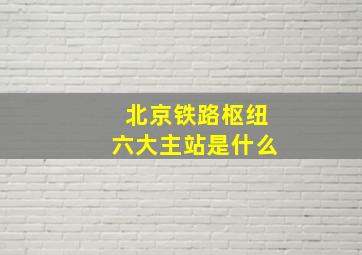 北京铁路枢纽六大主站是什么