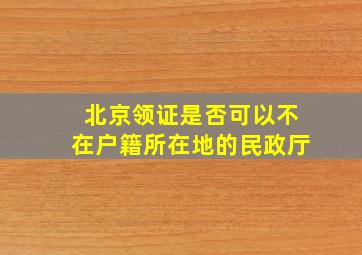 北京领证是否可以不在户籍所在地的民政厅