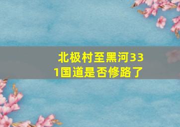 北极村至黑河331国道是否修路了