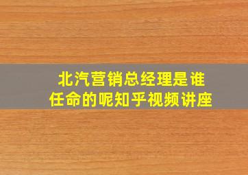 北汽营销总经理是谁任命的呢知乎视频讲座