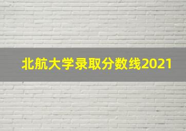 北航大学录取分数线2021