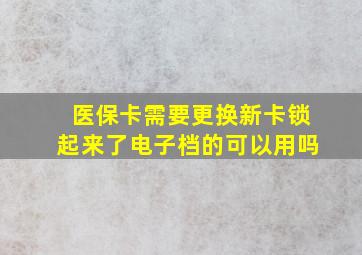 医保卡需要更换新卡锁起来了电子档的可以用吗