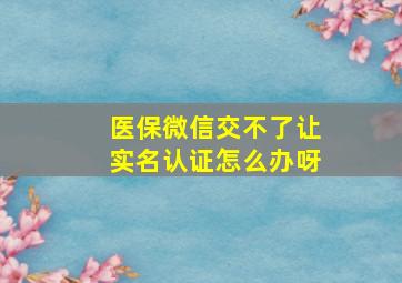 医保微信交不了让实名认证怎么办呀