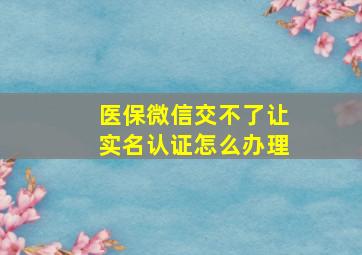 医保微信交不了让实名认证怎么办理