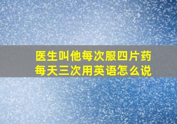 医生叫他每次服四片药每天三次用英语怎么说