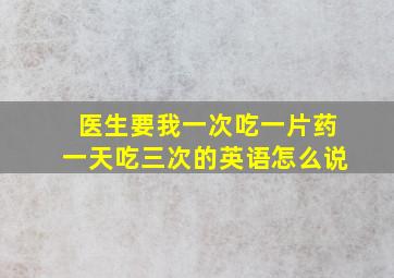 医生要我一次吃一片药一天吃三次的英语怎么说