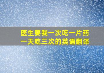 医生要我一次吃一片药一天吃三次的英语翻译