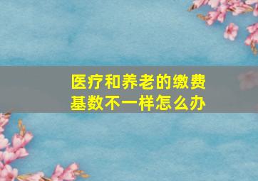 医疗和养老的缴费基数不一样怎么办