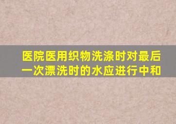 医院医用织物洗涤时对最后一次漂洗时的水应进行中和