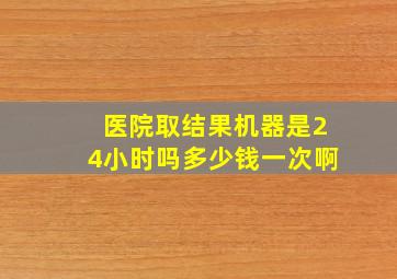 医院取结果机器是24小时吗多少钱一次啊