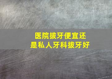 医院拔牙便宜还是私人牙科拔牙好