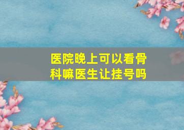 医院晚上可以看骨科嘛医生让挂号吗