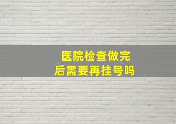 医院检查做完后需要再挂号吗