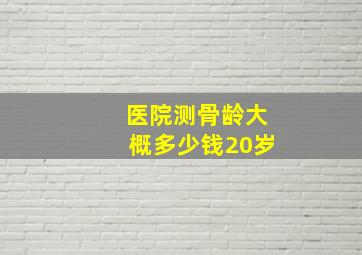 医院测骨龄大概多少钱20岁