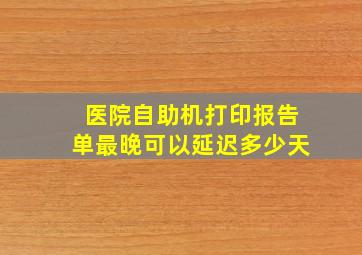 医院自助机打印报告单最晚可以延迟多少天