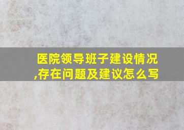 医院领导班子建设情况,存在问题及建议怎么写