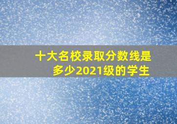 十大名校录取分数线是多少2021级的学生