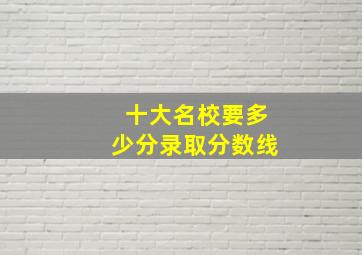 十大名校要多少分录取分数线