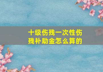 十级伤残一次性伤残补助金怎么算的