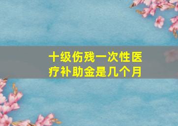 十级伤残一次性医疗补助金是几个月