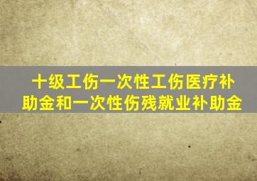 十级工伤一次性工伤医疗补助金和一次性伤残就业补助金