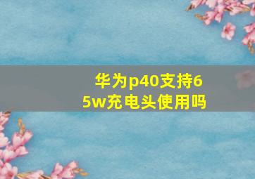 华为p40支持65w充电头使用吗